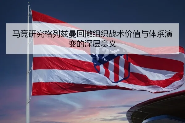 马竞研究格列兹曼回撤组织战术价值与体系演变的深层意义