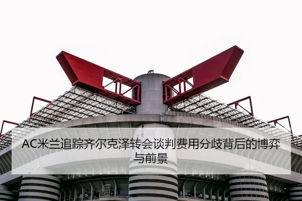 AC米兰追踪齐尔克泽转会谈判费用分歧背后的博弈与前景